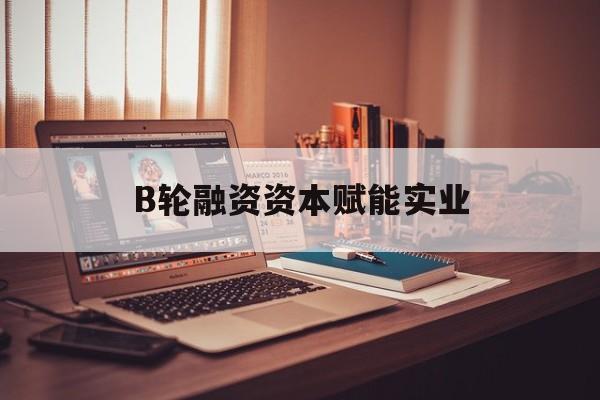 福州市B轮融资资本赋能实业(b轮融资公司值得工作吗)